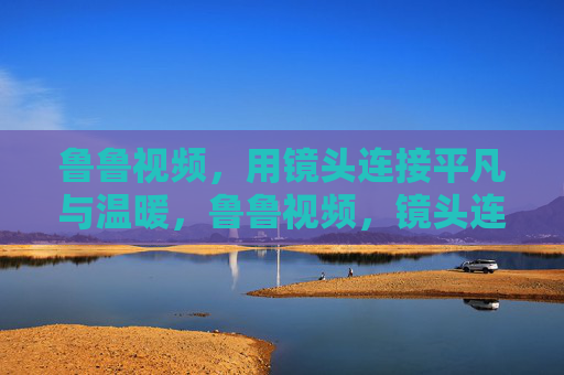 鲁鲁视频，用镜头连接平凡与温暖，鲁鲁视频，镜头连接平凡与温暖