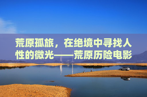 荒原孤旅,在绝境中寻找人性的微光——荒原历险电影的魅力解析,荒原孤旅,绝境中的人性微光与电影魅力 荒原孤旅,在绝境中寻找人性的微光——荒原历险电影的魅力解析,荒原孤旅,绝境中的人性微光与电影魅力