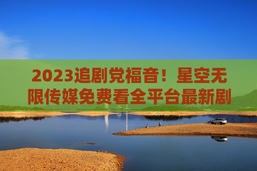 2023追剧党福音!星空无限传媒免费看全平台最新剧集,告别会员刺客,2023追剧党福音,星空无限传媒免费看全平台最新剧集,告别会员刺客 2023追剧党福音!星空无限传媒免费看全平台最新剧集,告别会员刺客,2023追剧党福音,星空无限传媒免费看全平台最新剧集,告别会员刺客