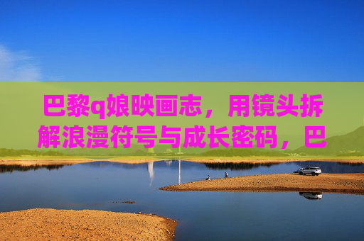 巴黎q娘映画志，用镜头拆解浪漫符号与成长密码，巴黎q娘映画，镜头拆解浪漫符号与成长密码