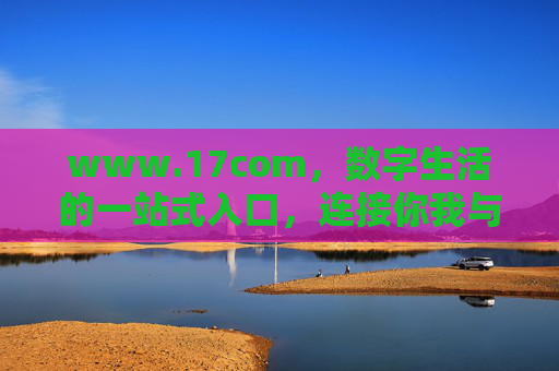 www.17com,数字生活的一站式入口,连接你我与无限可能,数字生活一站式入口,连接你我与无限可能 www.17com,数字生活的一站式入口,连接你我与无限可能,数字生活一站式入口,连接你我与无限可能