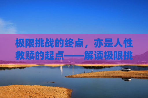极限挑战的终点,亦是人性救赎的起点——解读极限挑战电影结局的深层内涵,极限挑战终点,人性救赎起点——电影结局深层内涵 极限挑战的终点,亦是人性救赎的起点——解读极限挑战电影结局的深层内涵,极限挑战终点,人性救赎起点——电影结局深层内涵