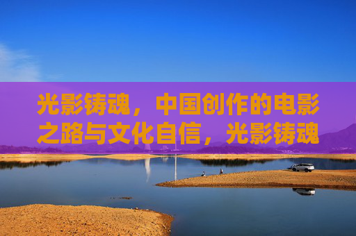 光影铸魂,中国创作的电影之路与文化自信,光影铸魂,中国电影创作与文化自信之路 光影铸魂,中国创作的电影之路与文化自信,光影铸魂,中国电影创作与文化自信之路
