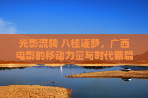 光影流转 八桂逐梦，广西电影的移动力量与时代新篇，光影流转 八桂逐梦，广西电影的移动力量与时代新篇