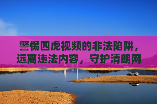 警惕四虎视频的非法陷阱,远离违法内容,守护清朗网络,警惕四虎视频非法陷阱,守护清朗网络 警惕四虎视频的非法陷阱,远离违法内容,守护清朗网络,警惕四虎视频非法陷阱,守护清朗网络