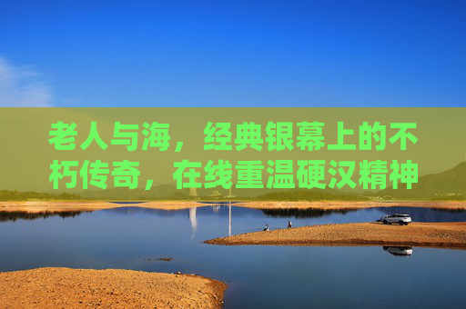 老人与海,经典银幕上的不朽传奇,在线重温硬汉精神,在线重温老人与海,经典银幕硬汉不朽传奇 老人与海,经典银幕上的不朽传奇,在线重温硬汉精神,在线重温老人与海,经典银幕硬汉不朽传奇