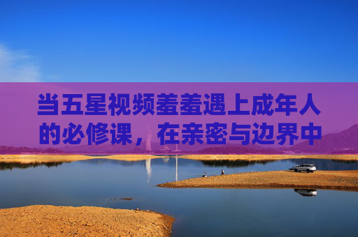 当五星视频羞羞遇上成年人的必修课,在亲密与边界中寻找平衡,五星视频羞羞遇上成年必修课,亲密与边界的平衡 当五星视频羞羞遇上成年人的必修课,在亲密与边界中寻找平衡,五星视频羞羞遇上成年必修课,亲密与边界的平衡