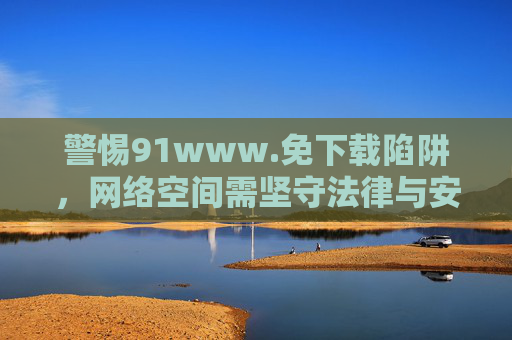 警惕91www.免下载陷阱,网络空间需坚守法律与安全底线,警惕91www.免下载陷阱,坚守网络法律安全底线 警惕91www.免下载陷阱,网络空间需坚守法律与安全底线,警惕91www.免下载陷阱,坚守网络法律安全底线