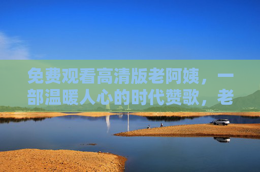 免费观看高清版老阿姨,一部温暖人心的时代赞歌,老阿姨免费高清观看,温暖人心的时代赞歌 免费观看高清版老阿姨,一部温暖人心的时代赞歌,老阿姨免费高清观看,温暖人心的时代赞歌