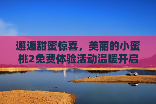 邂逅甜蜜惊喜,美丽的小蜜桃2免费体验活动温暖开启,小蜜桃2免费体验甜蜜惊喜温暖开启 邂逅甜蜜惊喜,美丽的小蜜桃2免费体验活动温暖开启,小蜜桃2免费体验甜蜜惊喜温暖开启