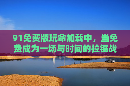 91免费版玩命加载中,当免费成为一场与时间的拉锯战,玩命加载,免费版的时间拉锯战 91免费版玩命加载中,当免费成为一场与时间的拉锯战,玩命加载,免费版的时间拉锯战