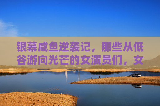 银幕咸鱼逆袭记,那些从低谷游向光芒的女演员们,女演员银幕咸鱼逆袭,从低谷到光芒 银幕咸鱼逆袭记,那些从低谷游向光芒的女演员们,女演员银幕咸鱼逆袭,从低谷到光芒