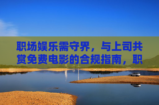 职场娱乐需守界,与上司共赏免费电影的合规指南,职场娱乐守界,与上司共赏免费电影的合规指南 职场娱乐需守界,与上司共赏免费电影的合规指南,职场娱乐守界,与上司共赏免费电影的合规指南