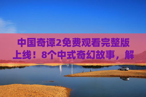 中国奇谭2免费观看完整版上线！8个中式奇幻故事，解锁传统文化新表达，中国奇谭2免费观看完整版上线，8个中式奇幻故事解锁传统文化新表达