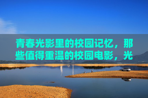 青春光影里的校园记忆,那些值得重温的校园电影,光影青春,校园电影的记忆重温 青春光影里的校园记忆,那些值得重温的校园电影,光影青春,校园电影的记忆重温