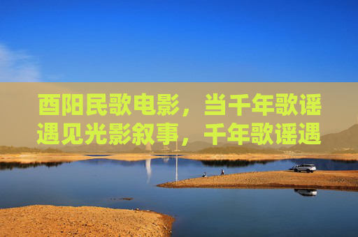 酉阳民歌电影,当千年歌谣遇见光影叙事,千年歌谣遇见光影,酉阳民歌电影 酉阳民歌电影,当千年歌谣遇见光影叙事,千年歌谣遇见光影,酉阳民歌电影