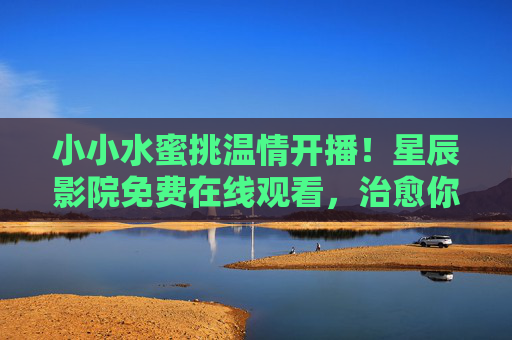 小小水蜜挑温情开播!星辰影院免费在线观看,治愈你的追剧时光,小小水蜜桃温情开播!星辰影院免费在线观看,治愈追剧时光 小小水蜜挑温情开播!星辰影院免费在线观看,治愈你的追剧时光,小小水蜜桃温情开播!星辰影院免费在线观看,治愈追剧时光