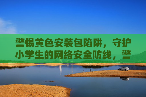 警惕黄色安装包陷阱,守护小学生的网络安全防线,警惕黄色安装包陷阱,守护小学生网络安全防线 警惕黄色安装包陷阱,守护小学生的网络安全防线,警惕黄色安装包陷阱,守护小学生网络安全防线