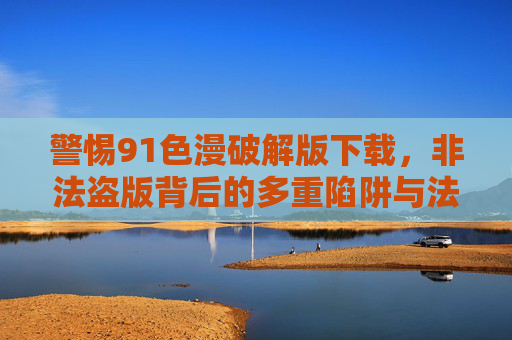 警惕91色漫破解版下载，非法盗版背后的多重陷阱与法律风险，警惕91色漫破解版下载，非法盗版陷阱与法律风险