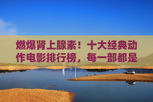 燃爆肾上腺素!十大经典动作电影排行榜,每一部都是视觉盛宴,十大经典动作电影排行榜,燃爆肾上腺素,视觉盛宴 燃爆肾上腺素!十大经典动作电影排行榜,每一部都是视觉盛宴,十大经典动作电影排行榜,燃爆肾上腺素,视觉盛宴