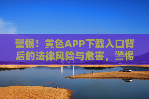 警惕!黄色APP下载入口背后的法律风险与危害,警惕!黄色APP下载入口的法律风险与危害 警惕!黄色APP下载入口背后的法律风险与危害,警惕!黄色APP下载入口的法律风险与危害