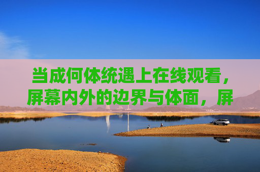 当成何体统遇上在线观看,屏幕内外的边界与体面,屏幕内外的成何体统,在线观看的体面边界 当成何体统遇上在线观看,屏幕内外的边界与体面,屏幕内外的成何体统,在线观看的体面边界