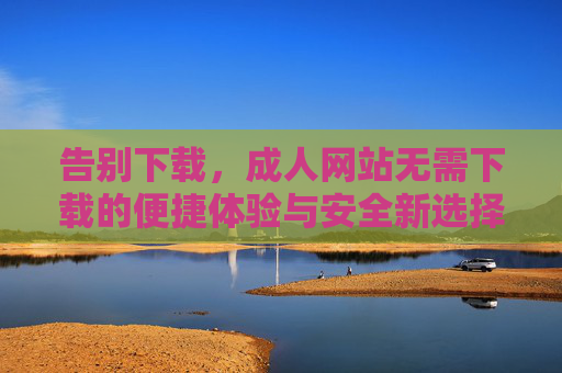 告别下载,成人网站无需下载的便捷体验与安全新选择,成人网站无需下载,便捷安全新选择 告别下载,成人网站无需下载的便捷体验与安全新选择,成人网站无需下载,便捷安全新选择