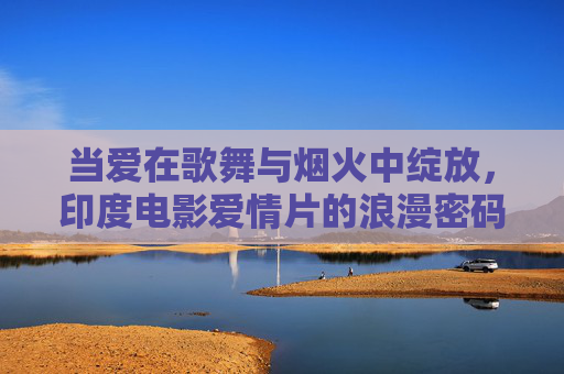 当爱在歌舞与烟火中绽放,印度电影爱情片的浪漫密码,歌舞烟火里的印度浪漫密码 当爱在歌舞与烟火中绽放,印度电影爱情片的浪漫密码,歌舞烟火里的印度浪漫密码