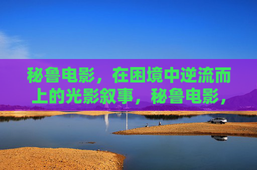 秘鲁电影,在困境中逆流而上的光影叙事,秘鲁电影,困境逆流的光影叙事 秘鲁电影,在困境中逆流而上的光影叙事,秘鲁电影,困境逆流的光影叙事