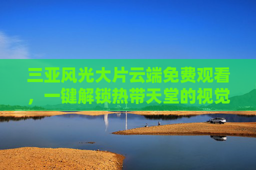 三亚风光大片云端免费观看,一键解锁热带天堂的视觉盛宴,三亚风光云端免费解锁,热带天堂视觉盛宴 三亚风光大片云端免费观看,一键解锁热带天堂的视觉盛宴,三亚风光云端免费解锁,热带天堂视觉盛宴