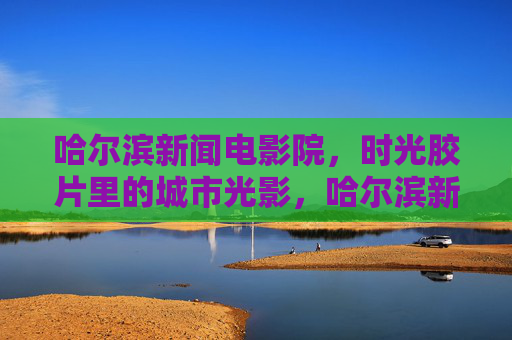 哈尔滨新闻电影院,时光胶片里的城市光影,哈尔滨新闻电影院,时光胶片里的城市光影 哈尔滨新闻电影院,时光胶片里的城市光影,哈尔滨新闻电影院,时光胶片里的城市光影