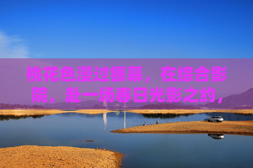 桃花色漫过银幕，在综合影院，赴一场春日光影之约，桃花漫银幕，春日光影之约