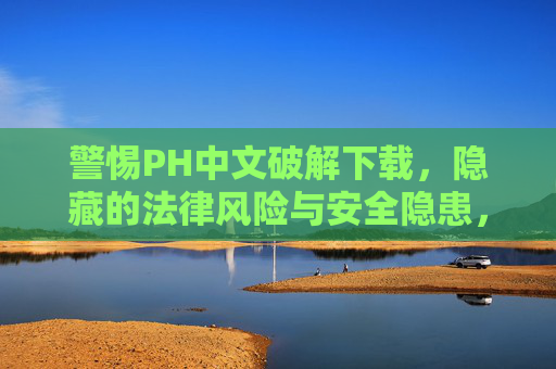 警惕PH中文破解下载，隐藏的法律风险与安全隐患，警惕PH中文破解下载，隐藏的法律风险与安全隐患