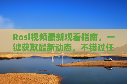 Rosi视频最新观看指南,一键获取最新动态,不错过任何精彩!Rosi视频最新观看指南,一键获取动态不错过精彩 Rosi视频最新观看指南,一键获取最新动态,不错过任何精彩!Rosi视频最新观看指南,一键获取动态不错过精彩