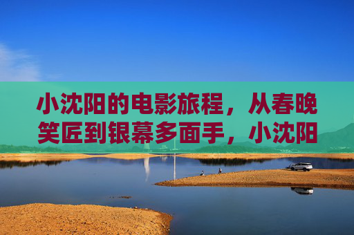 小沈阳的电影旅程,从春晚笑匠到银幕多面手,小沈阳,从春晚笑匠到银幕多面手 小沈阳的电影旅程,从春晚笑匠到银幕多面手,小沈阳,从春晚笑匠到银幕多面手