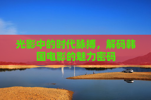 光影中的时代脉搏,解码韩国电影的魅力密码 光影中的时代脉搏,解码韩国电影的魅力密码