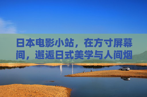 日本电影小站,在方寸屏幕间,邂逅日式美学与人间烟火,方寸屏幕邂逅日式美学与人间烟火 日本电影小站,在方寸屏幕间,邂逅日式美学与人间烟火,方寸屏幕邂逅日式美学与人间烟火