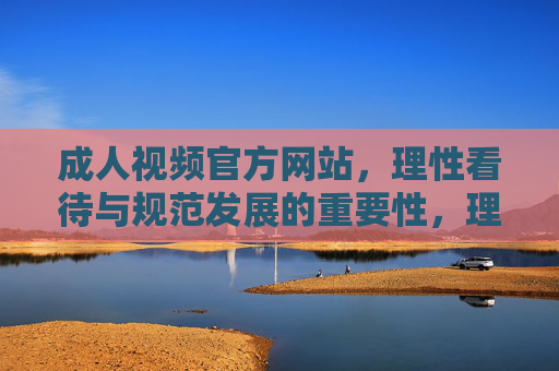 成人视频官方网站,理性看待与规范发展的重要性,理性看待与规范发展,成人视频官方网站的重要性 成人视频官方网站,理性看待与规范发展的重要性,理性看待与规范发展,成人视频官方网站的重要性