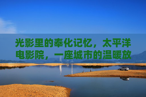 光影里的奉化记忆,太平洋电影院,一座城市的温暖放映厅,太平洋电影院,奉化光影里的温暖放映厅 光影里的奉化记忆,太平洋电影院,一座城市的温暖放映厅,太平洋电影院,奉化光影里的温暖放映厅