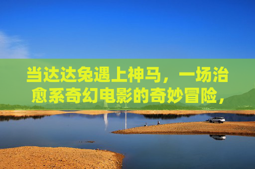 当达达兔遇上神马,一场治愈系奇幻电影的奇妙冒险,达达兔与神马的治愈奇幻冒险 当达达兔遇上神马,一场治愈系奇幻电影的奇妙冒险,达达兔与神马的治愈奇幻冒险