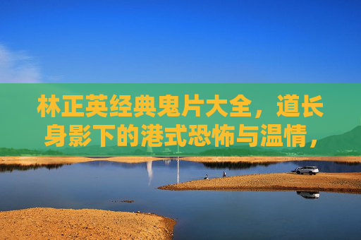 林正英经典鬼片大全,道长身影下的港式恐怖与温情,林正英道长经典鬼片,港式恐怖与温情 林正英经典鬼片大全,道长身影下的港式恐怖与温情,林正英道长经典鬼片,港式恐怖与温情