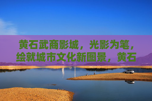 黄石武商影城,光影为笔,绘就城市文化新图景,黄石武商影城光影绘就城市文化新图景 黄石武商影城,光影为笔,绘就城市文化新图景,黄石武商影城光影绘就城市文化新图景