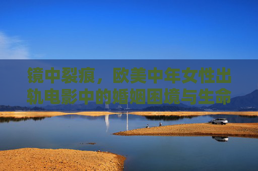 镜中裂痕，欧美中年女性出轨电影中的婚姻困境与生命突围，镜中裂痕，欧美中年女性的婚姻困境与生命突围