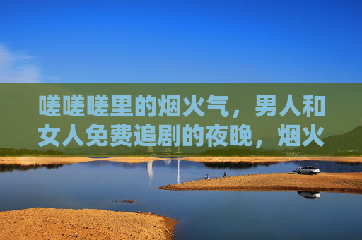 嗟嗟嗟里的烟火气,男人和女人免费追剧的夜晚,烟火气里的免费追剧夜 嗟嗟嗟里的烟火气,男人和女人免费追剧的夜晚,烟火气里的免费追剧夜