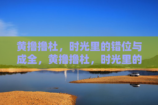 黄撸撸杜,时光里的错位与成全,黄撸撸杜,时光里的错位与成全 黄撸撸杜,时光里的错位与成全,黄撸撸杜,时光里的错位与成全