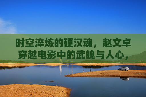时空淬炼的硬汉魂，赵文卓穿越电影中的武魄与人心，赵文卓穿越时空，硬汉武魄与人心淬炼