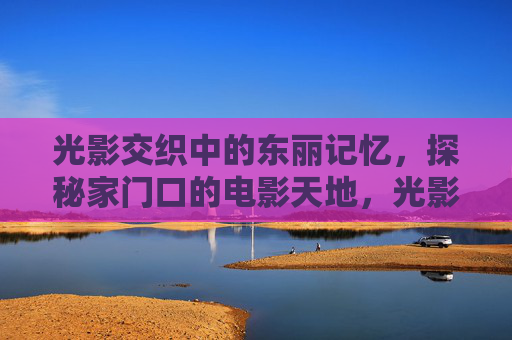 光影交织中的东丽记忆,探秘家门口的电影天地,光影交织的东丽记忆,家门口的电影天地 光影交织中的东丽记忆,探秘家门口的电影天地,光影交织的东丽记忆,家门口的电影天地
