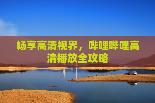 畅享高清视界,哔哩哔哩高清播放全攻略 畅享高清视界,哔哩哔哩高清播放全攻略
