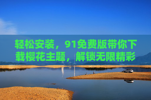 轻松安装,91免费版带你下载樱花主题,解锁无限精彩!91免费版轻松安装樱花主题,解锁无限精彩 轻松安装,91免费版带你下载樱花主题,解锁无限精彩!91免费版轻松安装樱花主题,解锁无限精彩