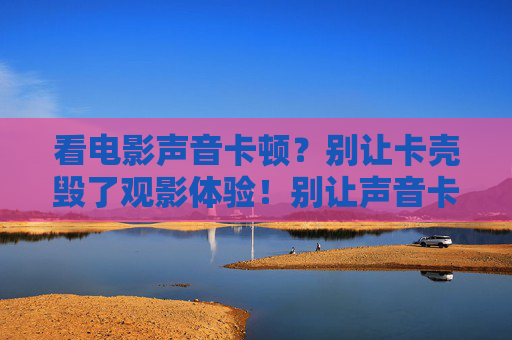 看电影声音卡顿?别让卡壳毁了观影体验!别让声音卡顿毁了观影体验 看电影声音卡顿?别让卡壳毁了观影体验!别让声音卡顿毁了观影体验